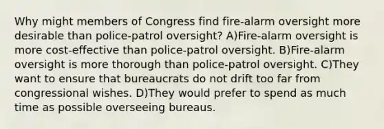 Why might members of Congress find fire-alarm oversight more desirable than police-patrol oversight? A)Fire-alarm oversight is more cost-effective than police-patrol oversight. B)Fire-alarm oversight is more thorough than police-patrol oversight. C)They want to ensure that bureaucrats do not drift too far from congressional wishes. D)They would prefer to spend as much time as possible overseeing bureaus.