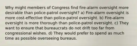 Why might members of Congress find fire-alarm oversight more desirable than police-patrol oversight? a) Fire-alarm oversight is more cost-effective than police-patrol oversight. b) Fire-alarm oversight is more thorough than police-patrol oversight. c) They want to ensure that bureaucrats do not drift too far from congressional wishes. d) They would prefer to spend as much time as possible overseeing bureaus.