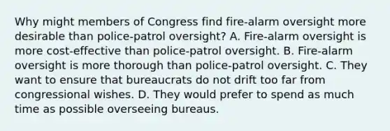 Why might members of Congress find fire-alarm oversight more desirable than police-patrol oversight? A. Fire-alarm oversight is more cost-effective than police-patrol oversight. B. Fire-alarm oversight is more thorough than police-patrol oversight. C. They want to ensure that bureaucrats do not drift too far from congressional wishes. D. They would prefer to spend as much time as possible overseeing bureaus.