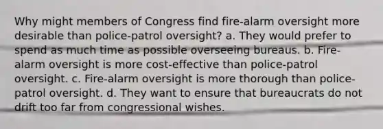 Why might members of Congress find fire-alarm oversight more desirable than police-patrol oversight? a. They would prefer to spend as much time as possible overseeing bureaus. b. Fire-alarm oversight is more cost-effective than police-patrol oversight. c. Fire-alarm oversight is more thorough than police-patrol oversight. d. They want to ensure that bureaucrats do not drift too far from congressional wishes.