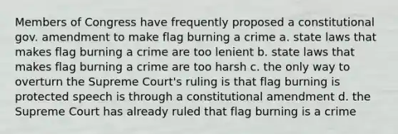 Members of Congress have frequently proposed a constitutional gov. amendment to make flag burning a crime a. state laws that makes flag burning a crime are too lenient b. state laws that makes flag burning a crime are too harsh c. the only way to overturn the Supreme Court's ruling is that flag burning is protected speech is through a constitutional amendment d. the Supreme Court has already ruled that flag burning is a crime