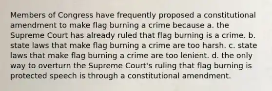 Members of Congress have frequently proposed a constitutional amendment to make flag burning a crime because a. the Supreme Court has already ruled that flag burning is a crime. b. state laws that make flag burning a crime are too harsh. c. state laws that make flag burning a crime are too lenient. d. the only way to overturn the Supreme Court's ruling that flag burning is protected speech is through a constitutional amendment.