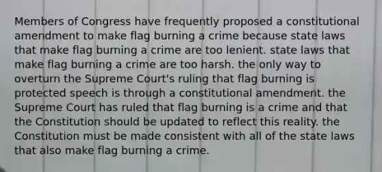 Members of Congress have frequently proposed a constitutional amendment to make flag burning a crime because state laws that make flag burning a crime are too lenient. state laws that make flag burning a crime are too harsh. the only way to overturn the Supreme Court's ruling that flag burning is protected speech is through a constitutional amendment. the Supreme Court has ruled that flag burning is a crime and that the Constitution should be updated to reflect this reality. the Constitution must be made consistent with all of the state laws that also make flag burning a crime.