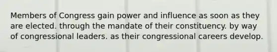 Members of Congress gain power and influence as soon as they are elected. through the mandate of their constituency. by way of congressional leaders. as their congressional careers develop.