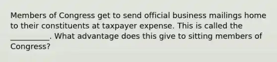 Members of Congress get to send official business mailings home to their constituents at taxpayer expense. This is called the __________. What advantage does this give to sitting members of Congress?