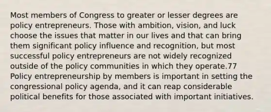 Most members of Congress to greater or lesser degrees are policy entrepreneurs. Those with ambition, vision, and luck choose the issues that matter in our lives and that can bring them significant policy influence and recognition, but most successful policy entrepreneurs are not widely recognized outside of the policy communities in which they operate.77 Policy entrepreneurship by members is important in setting the congressional policy agenda, and it can reap considerable political benefits for those associated with important initiatives.