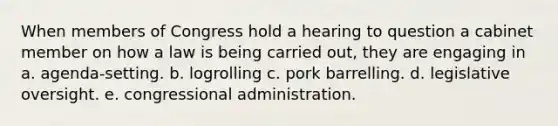 When members of Congress hold a hearing to question a cabinet member on how a law is being carried out, they are engaging in a. agenda-setting. b. logrolling c. pork barrelling. d. legislative oversight. e. congressional administration.