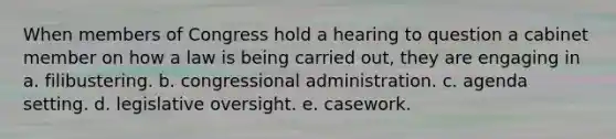 When members of Congress hold a hearing to question a cabinet member on how a law is being carried out, they are engaging in a. filibustering. b. congressional administration. c. agenda setting. d. legislative oversight. e. casework.