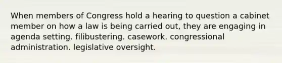 When members of Congress hold a hearing to question a cabinet member on how a law is being carried out, they are engaging in agenda setting. filibustering. casework. congressional administration. legislative oversight.