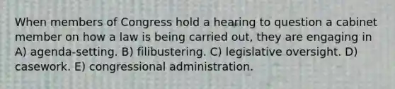 When members of Congress hold a hearing to question a cabinet member on how a law is being carried out, they are engaging in A) agenda-setting. B) filibustering. C) legislative oversight. D) casework. E) congressional administration.