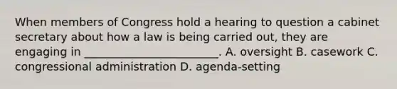 When members of Congress hold a hearing to question a cabinet secretary about how a law is being carried out, they are engaging in ________________________. A. oversight B. casework C. congressional administration D. agenda-setting