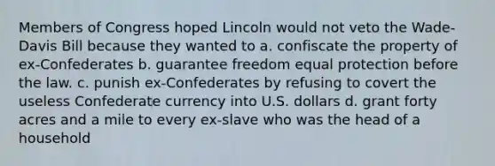 Members of Congress hoped Lincoln would not veto the Wade-Davis Bill because they wanted to a. confiscate the property of ex-Confederates b. guarantee freedom equal protection before the law. c. punish ex-Confederates by refusing to covert the useless Confederate currency into U.S. dollars d. grant forty acres and a mile to every ex-slave who was the head of a household