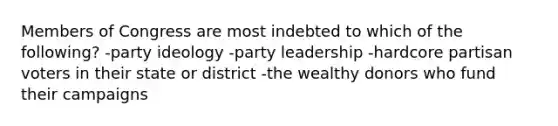 Members of Congress are most indebted to which of the following? -party ideology -party leadership -hardcore partisan voters in their state or district -the wealthy donors who fund their campaigns