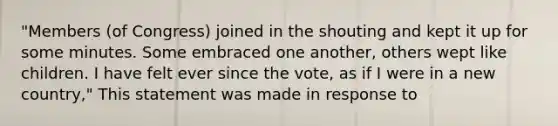 "Members (of Congress) joined in the shouting and kept it up for some minutes. Some embraced one another, others wept like children. I have felt ever since the vote, as if I were in a new country," This statement was made in response to