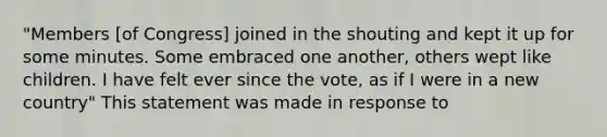 "Members [of Congress] joined in the shouting and kept it up for some minutes. Some embraced one another, others wept like children. I have felt ever since the vote, as if I were in a new country" This statement was made in response to