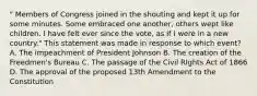 " Members of Congress joined in the shouting and kept it up for some minutes. Some embraced one another, others wept like children. I have felt ever since the vote, as if I were in a new country." This statement was made in response to which event? A. The impeachment of President Johnson B. The creation of the Freedmen's Bureau C. The passage of the Civil RIghts Act of 1866 D. The approval of the proposed 13th Amendment to the Constitution