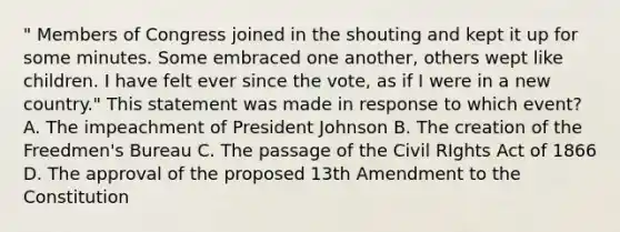 " Members of Congress joined in the shouting and kept it up for some minutes. Some embraced one another, others wept like children. I have felt ever since the vote, as if I were in a new country." This statement was made in response to which event? A. The impeachment of President Johnson B. The creation of the Freedmen's Bureau C. The passage of the Civil RIghts Act of 1866 D. The approval of the proposed 13th Amendment to the Constitution