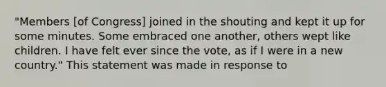 "Members [of Congress] joined in the shouting and kept it up for some minutes. Some embraced one another, others wept like children. I have felt ever since the vote, as if I were in a new country." This statement was made in response to