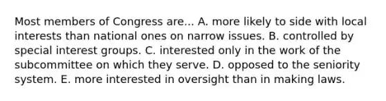 Most members of Congress are... A. more likely to side with local interests than national ones on narrow issues. B. controlled by special interest groups. C. interested only in the work of the subcommittee on which they serve. D. opposed to the seniority system. E. more interested in oversight than in making laws.