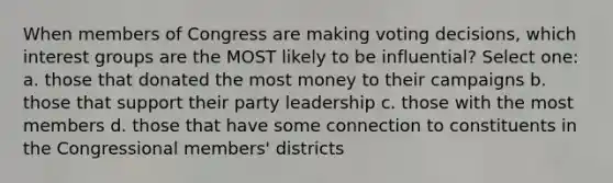 When members of Congress are making voting decisions, which interest groups are the MOST likely to be influential? Select one: a. those that donated the most money to their campaigns b. those that support their party leadership c. those with the most members d. those that have some connection to constituents in the Congressional members' districts