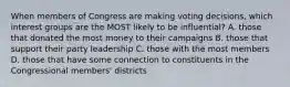 When members of Congress are making voting decisions, which interest groups are the MOST likely to be influential? A. those that donated the most money to their campaigns B. those that support their party leadership C. those with the most members D. those that have some connection to constituents in the Congressional members' districts