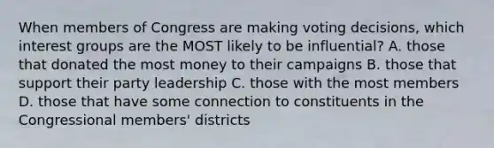 When members of Congress are making voting decisions, which interest groups are the MOST likely to be influential? A. those that donated the most money to their campaigns B. those that support their party leadership C. those with the most members D. those that have some connection to constituents in the Congressional members' districts