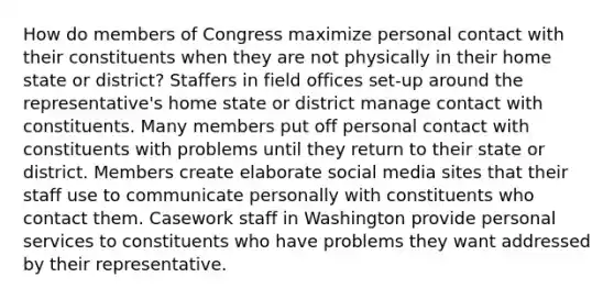 How do members of Congress maximize personal contact with their constituents when they are not physically in their home state or district? Staffers in field offices set-up around the representative's home state or district manage contact with constituents. Many members put off personal contact with constituents with problems until they return to their state or district. Members create elaborate social media sites that their staff use to communicate personally with constituents who contact them. Casework staff in Washington provide personal services to constituents who have problems they want addressed by their representative.