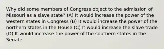 Why did some members of Congress object to the admission of Missouri as a slave state? (A) It would increase the power of the western states in Congress (B) It would increase the power of the northern states in the House (C) It would increase the slave trade (D) It would increase the power of the southern states in the Senate