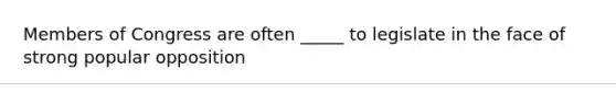 Members of Congress are often _____ to legislate in the face of strong popular opposition