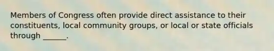 Members of Congress often provide direct assistance to their constituents, local community groups, or local or state officials through ______.