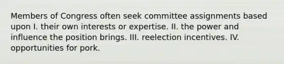 Members of Congress often seek committee assignments based upon I. their own interests or expertise. II. the power and influence the position brings. III. reelection incentives. IV. opportunities for pork.