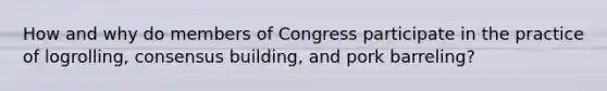 How and why do members of Congress participate in the practice of logrolling, consensus building, and pork barreling?