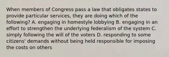 When members of Congress pass a law that obligates states to provide particular services, they are doing which of the following? A. engaging in homestyle lobbying B. engaging in an effort to strengthen the underlying federalism of the system C. simply following the will of the voters D. responding to some citizens' demands without being held responsible for imposing the costs on others