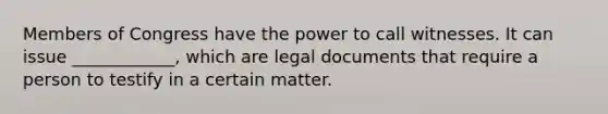 Members of Congress have the power to call witnesses. It can issue ____________, which are legal documents that require a person to testify in a certain matter.