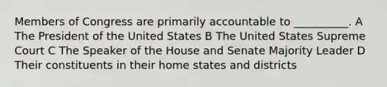 Members of Congress are primarily accountable to __________. A The President of the United States B The United States Supreme Court C The Speaker of the House and Senate Majority Leader D Their constituents in their home states and districts