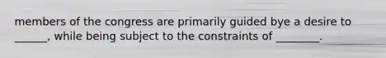 members of the congress are primarily guided bye a desire to ______, while being subject to the constraints of ________.