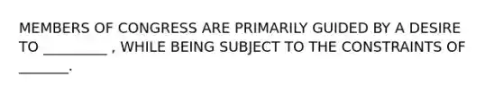 MEMBERS OF CONGRESS ARE PRIMARILY GUIDED BY A DESIRE TO _________ , WHILE BEING SUBJECT TO THE CONSTRAINTS OF _______.