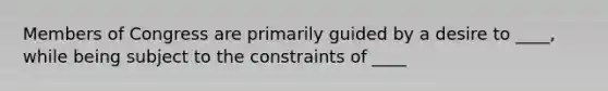 Members of Congress are primarily guided by a desire to ____, while being subject to the constraints of ____