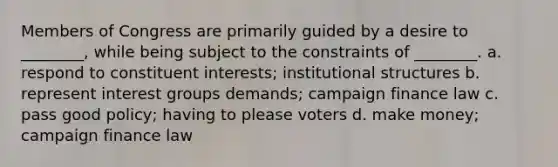 Members of Congress are primarily guided by a desire to ________, while being subject to the constraints of ________. a. respond to constituent interests; institutional structures b. represent interest groups demands; campaign finance law c. pass good policy; having to please voters d. make money; campaign finance law