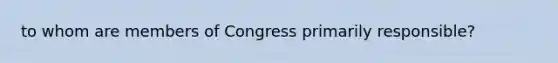 to whom are members of Congress primarily responsible?