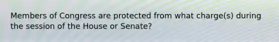 Members of Congress are protected from what charge(s) during the session of the House or Senate?