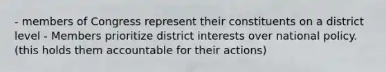 - members of Congress represent their constituents on a district level - Members prioritize district interests over national policy. (this holds them accountable for their actions)