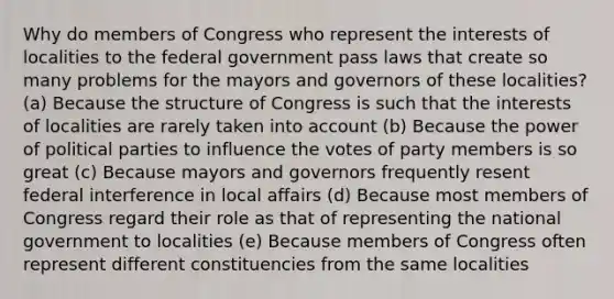 Why do members of Congress who represent the interests of localities to the federal government pass laws that create so many problems for the mayors and governors of these localities? (a) Because the structure of Congress is such that the interests of localities are rarely taken into account (b) Because the power of political parties to influence the votes of party members is so great (c) Because mayors and governors frequently resent federal interference in local affairs (d) Because most members of Congress regard their role as that of representing the national government to localities (e) Because members of Congress often represent different constituencies from the same localities