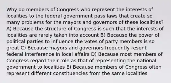 Why do members of Congress who represent the interests of localities to the federal government pass laws that create so many problems for the mayors and governors of these localities? A) Because the structure of Congress is such that the interests of localities are rarely taken into account B) Because the power of political parties to influence the votes of party members is so great C) Because mayors and governors frequently resent federal interference in local affairs D) Because most members of Congress regard their role as that of representing the national government to localities E) Because members of Congress often represent different constituencies from the same localities