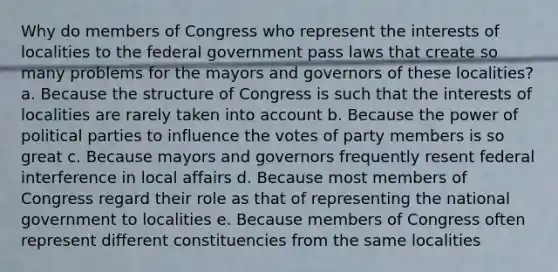 Why do members of Congress who represent the interests of localities to the federal government pass laws that create so many problems for the mayors and governors of these localities? a. Because the structure of Congress is such that the interests of localities are rarely taken into account b. Because the power of political parties to influence the votes of party members is so great c. Because mayors and governors frequently resent federal interference in local affairs d. Because most members of Congress regard their role as that of representing the national government to localities e. Because members of Congress often represent different constituencies from the same localities