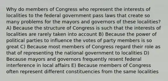 Why do members of Congress who represent the interests of localities to the federal government pass laws that create so many problems for the mayors and governors of these localities? A) Because the structure of Congress is such that the interests of localities are rarely taken into account B) Because the power of political parties to influence the votes of party members is so great C) Because most members of Congress regard their role as that of representing the national government to localities D) Because mayors and governors frequently resent federal interference in local affairs E) Because members of Congress often represent different constituencies from the same localities