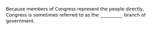 Because members of Congress represent the people directly, Congress is sometimes referred to as the __________ branch of government.