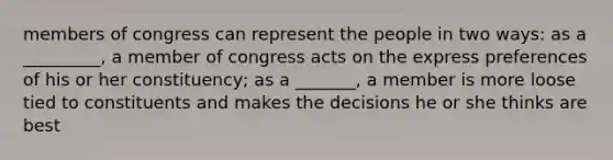 members of congress can represent the people in two ways: as a _________, a member of congress acts on the express preferences of his or her constituency; as a _______, a member is more loose tied to constituents and makes the decisions he or she thinks are best