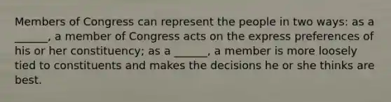 Members of Congress can represent the people in two ways: as a ______, a member of Congress acts on the express preferences of his or her constituency; as a ______, a member is more loosely tied to constituents and makes the decisions he or she thinks are best.