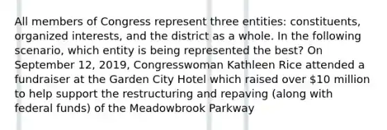 All members of Congress represent three entities: constituents, organized interests, and the district as a whole. In the following scenario, which entity is being represented the best? On September 12, 2019, Congresswoman Kathleen Rice attended a fundraiser at the Garden City Hotel which raised over 10 million to help support the restructuring and repaving (along with federal funds) of the Meadowbrook Parkway